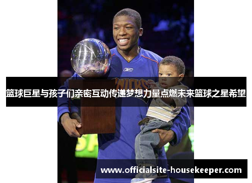 篮球巨星与孩子们亲密互动传递梦想力量点燃未来篮球之星希望