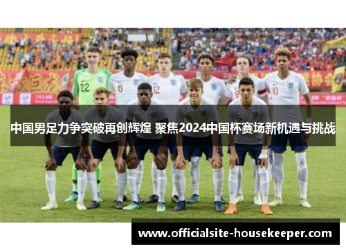 中国男足力争突破再创辉煌 聚焦2024中国杯赛场新机遇与挑战