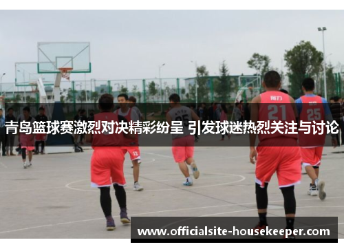 青岛篮球赛激烈对决精彩纷呈 引发球迷热烈关注与讨论
